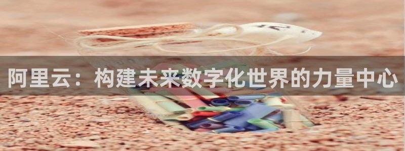 新航娱乐体育免费注册入口：阿里云：构建未来数字化世界的力量中心