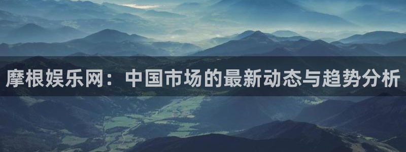 新航娱乐3注册：摩根娱乐网：中国市场的最新动态与趋势分析