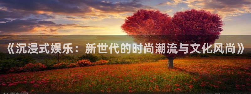 新航娱乐3平台登录注册：《沉浸式娱乐：新世代的时尚潮流与文化风尚》